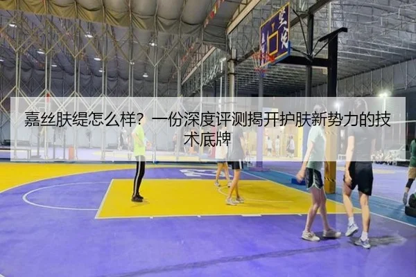 嘉丝肤缇怎么样？一份深度评测揭开护肤新势力的技术底牌